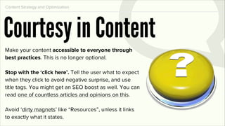 Content Strategy and Optimization




Courtesy in Content
Make your content accessible to everyone through
best practices. This is no longer optional.

Stop with the ‘click here’. Tell the user what to expect
when they click to avoid negative surprise, and use
title tags. You might get an SEO boost as well. You can
read one of countless articles and opinions on this.

Avoid ‘dirty magnets’ like “Resources”, unless it links
to exactly what it states.
 