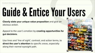 Content Strategy and Optimization




Guide & Entice Your Users
Clearly state your unique value proposition and give an
obvious action.

Appeal to the user’s emotion by creating opportunities for
gut decisions.

Use lines and ‘line of sight’, contrast, and action terms, to
direct the user’s attention to speciﬁc areas, especially
along their normal eyesight path.
 