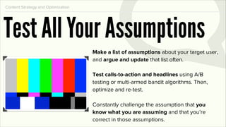 Content Strategy and Optimization




Test All Your Assumptions
                                    Make a list of assumptions about your target user,
                                    and argue and update that list often.

                                    Test calls-to-action and headlines using A/B
                                    testing or multi-armed bandit algorithms. Then,
                                    optimize and re-test.

                                    Constantly challenge the assumption that you
                                    know what you are assuming and that you’re
                                    correct in those assumptions.
 