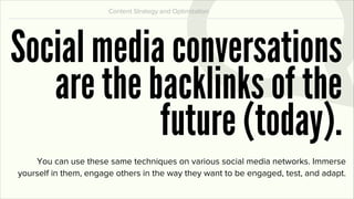 Content Strategy and Optimization




Social media conversations
   are the backlinks of the
            future (today).
    You can use these same techniques on various social media networks. Immerse
yourself in them, engage others in the way they want to be engaged, test, and adapt.
 