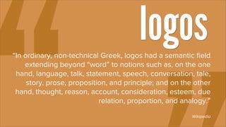 logos
“In ordinary, non-technical Greek, logos had a semantic ﬁeld
    extending beyond “word” to notions such as, on the one
 hand, language, talk, statement, speech, conversation, tale,
     story, prose, proposition, and principle; and on the other
 hand, thought, reason, account, consideration, esteem, due
                            relation, proportion, and analogy.”
                                                         Wikipedia
 