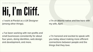 Content Strategy and Optimization




Hi, I’m Cliff.
• I work at Pardot as a UX Designer        • I’m an Atlanta native and live here with
(among other things).                      my wife, April.



• I’ve been working with non-proﬁts and
small businesses consistently for about    • I’m honored and excited to speak with
four years, doing identities, web design   you today about making more efficient
and development, and more.                 connections between people and the
                                           things that they love.
 