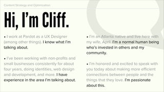 Content Strategy and Optimization




Hi, I’m Cliff.
• I work at Pardot as a UX Designer         • I’m an Atlanta native and live here with
(among other things). I know what I’m       my wife, April. I’m a normal human being
talking about.                              who’s invested in others and my
                                            community.
• I’ve been working with non-proﬁts and
small businesses consistently for about     • I’m honored and excited to speak with
four years, doing identities, web design    you today about making more efficient
and development, and more. I have           connections between people and the
experience in the area I’m talking about.   things that they love. I’m passionate
                                            about this.
 