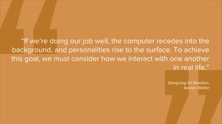 “If we’re doing our job well, the computer recedes into the
background, and personalities rise to the surface. To achieve
this goal, we must consider how we interact with one another
                                                    in real life.”
                                                    Designing for Emotion,
                                                            Aarron Walter
 