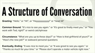 Content Strategy and Optimization




A Structure of Conversation
Greeting: “Hello.” or “Hi!”, or “Hayyyyyyyyyyy!” or *head tilt*

Common Ground: “It’s nice to see you again.” or “It’s great to ﬁnally meet you.” or “You
work with Ted, right?” or weird catchphrase

Circumstance: “What are you up to these days?” or “How is that girlfriend of yours?” or
“How’s the new job?” or awkward personal questions

Eventually, Ending: “It was nice to meet you.” or “It was great to see you again.” or
“Thanks so much for your time.” or “Please don’t operate a motor vehicle right now.”
 