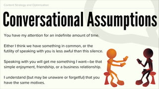 Content Strategy and Optimization




Conversational Assumptions
You have my attention for an indeﬁnite amount of time.

Either I think we have something in common, or the
futility of speaking with you is less awful than this silence.

Speaking with you will get me something I want—be that
simple enjoyment, friendship, or a business relationship.

I understand (but may be unaware or forgetful) that you
have the same motives.
 