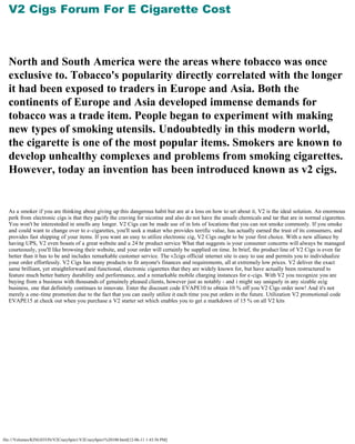V2 Cigs Forum For E Cigarette Cost
   

   


  North and South America were the areas where tobacco was once
  exclusive to. Tobacco's popularity directly correlated with the longer
  it had been exposed to traders in Europe and Asia. Both the
  continents of Europe and Asia developed immense demands for
  tobacco was a trade item. People began to experiment with making
  new types of smoking utensils. Undoubtedly in this modern world,
  the cigarette is one of the most popular items. Smokers are known to
  develop unhealthy complexes and problems from smoking cigarettes.
  However, today an invention has been introduced known as v2 cigs.
   

   

  As a smoker if you are thinking about giving up this dangerous habit but are at a loss on how to set about it, V2 is the ideal solution. An enormous
  perk from electronic cigs is that they pacify the craving for nicotine and also do not have the unsafe chemicals and tar that are in normal cigarettes.
  You won't be interesteded in smells any longer. V2 Cigs can be made use of in lots of locations that you can not smoke commonly. If you smoke
  and could want to change over to e-cigarettes, you'll seek a maker who provides terrific value, has actually earned the trust of its consumers, and
  provides fast shipping of your items. If you want an easy to utilize electronic cig, V2 Cigs ought to be your first choice. With a new alliance by
  having UPS, V2 even boasts of a great website and a 24 hr product service What that suggests is your consumer concerns will always be managed
  courteously, you'll like browsing their website, and your order will certainly be supplied on time. In brief, the product line of V2 Cigs is even far
  better than it has to be and includes remarkable customer service. The v2cigs official internet site is easy to use and permits you to individualize
  your order effortlessly. V2 Cigs has many products to fit anyone's finances and requirements, all at extremely low prices. V2 deliver the exact
  same brilliant, yet straightforward and functional, electronic cigarettes that they are widely known for, but have actually been restructured to
  feature much better battery durability and performance, and a remarkable mobile charging instances for e-cigs. With V2 you recognize you are
  buying from a business with thousands of genuinely pleased clients, however just as notably - and i might say uniquely in any sizable ecig
  business, one that definitely continues to innovate. Enter the discount code EVAPE10 to obtain 10 % off you V2 Cigs order now! And it's not
  merely a one-time promotion due to the fact that you can easily utilize it each time you put orders in the future. Utilization V2 promotional code
  EVAPE15 at check out when you purchase a V2 starter set which enables you to get a markdown of 15 % on all V2 kits




file:///Volumes/KINGSTON/V2CrazySpin1/V2CrazySpin1%20100.html[12-06-11 1:43:56 PM]
 