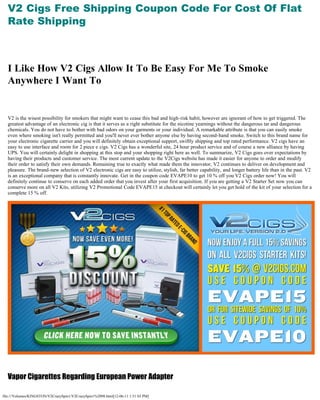 V2 Cigs Free Shipping Coupon Code For Cost Of Flat
  Rate Shipping
   

   


  I Like How V2 Cigs Allow It To Be Easy For Me To Smoke
  Anywhere I Want To
   

   

  V2 is the wisest possibility for smokers that might want to cease this bad and high-risk habit, however are ignorant of how to get triggered. The
  greatest advantage of an electronic cig is that it serves as a right substitute for the nicotine yearnings without the dangerous tar and dangerous
  chemicals. You do not have to bother with bad odors on your garments or your individual. A remarkable attribute is that you can easily smoke
  even where smoking isn't really permitted and you'll never ever bother anyone else by having second-hand smoke. Switch to this brand name for
  your electronic cigarette carrier and you will definitely obtain exceptional support, swiftly shipping and top rated performance. V2 cigs have an
  easy to use interface and room for 2 piece e cigs. V2 Cigs has a wonderful site, 24 hour product service and of course a new alliance by having
  UPS. You will certainly delight in shopping at this stop and your shopping right here as well. To summarize, V2 Cigs goes over expectations by
  having their products and customer service. The most current update to the V2Cigs website has made it easier for anyone to order and modify
  their order to satisfy their own demands. Remaining true to exactly what made them the innovator, V2 continues to deliver on development and
  pleasure. The brand-new selection of V2 electronic cigs are easy to utilize, stylish, far better capability, and longer battery life than in the past. V2
  is an exceptional company that is constantly innovate. Get in the coupon code EVAPE10 to get 10 % off you V2 Cigs order now! You will
  definitely continue to conserve on each added order that you invest after your first acquisition. If you are getting a V2 Starter Set now you can
  conserve more on all V2 Kits, utilizing V2 Promotional Code EVAPE15 at checkout will certainly let you get hold of the kit of your selection for a
  complete 15 % off.




   

  Vapor Cigarettes Regarding European Power Adapter

file:///Volumes/KINGSTON/V2CrazySpin1/V2CrazySpin1%2098.html[12-06-11 1:51:03 PM]
 