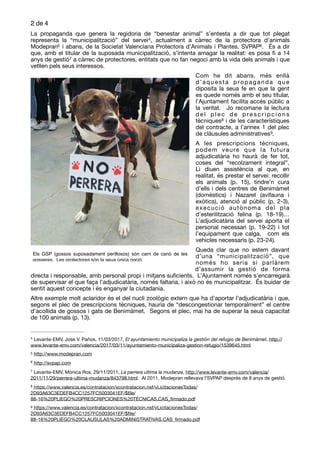 de2 4
La propaganda que genera la regidoria de “benestar animal” s’entesta a dir que tot plegat
representa la “municipalització” del servei , actualment a càrrec de la protectora d’animals4
Modepran i abans, de la Societat Valenciana Protectora d’Animals i Plantes, SVPAP . És a dir5 6
que, amb el titular de la suposada municipalització, s’intenta amagar la realitat: es posa ﬁ a 14
anys de gestió a càrrec de protectores, entitats que no fan negoci amb la vida dels animals i que7
vetllen pels seus interessos. 

Com he dit abans, més enllà
d’aquesta propaganda que
diposita la seua fe en que la gent
es quede només amb el seu titular,
l’Ajuntament facilita accés públic a
la veritat. Jo recomane la lectura
d e l p l e c d e p re s c r i p c i o n s
tècniques i de les característiques8
del contracte, a l’annex 1 del plec
de clàusules administratives . 
9
A les prescripcions tècniques,
podem veure que la futura
adjudicatària ho haurà de fer tot,
coses del “recolzament integral”.
Li diuen assistència al que, en
realitat, és prestar el servei: recollir
els animals (p. 15), tindre’n cura
d’ells i dels centres de Benimàmet
(domèstics) i Nazaret (avifauna i
exòtics), atenció al públic (p. 2-3),
execució autònoma del pla
d’esterilització felina (p. 18-19)…
L’adjudicatària del servei aporta el
personal necessari (p. 19-22) i tot
l’equipament que calga, com els
vehicles necessaris (p. 23-24). 

Queda clar que no estem davant
d’una “municipalització”, que
només ho seria si parlàrem
d’assumir la gestió de forma
directa i responsable, amb personal propi i mitjans suﬁcients. L’Ajuntament només s’encarregarà
de supervisar el que faça l’adjudicatària, només faltaria, i això no és municipalitzar. És buidar de
sentit aquest concepte i és enganyar la ciutadania.

Altre exemple molt aclaridor és el del nucli zoològic extern que ha d’aportar l’adjudicatària i que,
segons el plec de prescripcions tècniques, hauria de “descongestionar temporalment” el centre
d’acollida de gossos i gats de Benimàmet. Segons el plec, mai ha de superar la seua capacitat
de 100 animals (p. 13). 

Levante-EMV, Jose V. Paños, 11/03/2017, El ayuntamiento municipaliza la gestión del refugio de Benimàmet, http://4
www.levante-emv.com/valencia/2017/03/11/ayuntamiento-municipaliza-gestion-refugio/1539645.html
http://www.modepran.com5
http://svpap.com6
Levante-EMV, Mònica Ros, 29/11/2011, La perrera ultima la mudanza, http://www.levante-emv.com/valencia/7
2011/11/29/perrera-ultima-mudanza/843798.html. Al 2011, Modepran rellevava l’SVPAP després de 8 anys de gestió.
https://www.valencia.es/contratacion/xcontratacion.nsf/vLicitacionesTodas/8
2D93A63C3EDEFB4CC1257FC5003041EF/$ﬁle/
88-16%20PLIEGO%20PRESCRIPCIONES%20TÉCNICAS.CAS_ﬁrmado.pdf
https://www.valencia.es/contratacion/xcontratacion.nsf/vLicitacionesTodas/9
2D93A63C3EDEFB4CC1257FC5003041EF/$ﬁle/
88-16%20PLIEGO%20CLAUSULAS%20ADMINISTRATIVAS.CAS_ﬁrmado.pdf
Els GSP (gossos suposadament perillosos) són carn de canó de les
gosseres.  Les protectores són la seua única opció.
 