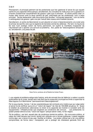 de3 4
Precisament, el principal patiment de les protectores que han gestionat el servei és que aquest
centre té una capacitat ínﬁma perquè, senzillament, fou concebut fa molts anys com a gossera on
s’havien d’exterminar industrialment els gossos i gats que hi entraven. El centre podria crear un
museu dels horrors amb la seua cambra de gas, precintada per les protectores, com a peça
principal. També destacarien vells documents que recollien “comandes especials”, com la crema
o estrangulació de gossos i gats vius per l’estudi dels cossos amb ﬁnalitats docents.

Senzillament, el centre de Benimàmet no pot absorbir el volum d’abandonaments a la ciutat sota
el principi de sacriﬁci zero que la regidoria de benestar animal diu defensar. Per tant, ho hauria de
fer eixe nucli zoològic extern de forma permanent, tot suplint la manifesta incapacitat de
l’Ajuntament per a aportar una sol·lució al problema. Així, parlar de “descongestions temporals”
és, senzillament, una presa de pèl. 

Rosa Tormo, portaveu de la Plataforma Carles Pinazo.

I, una vegada el problema estiga sota l’estora, amb els animals fora de València i a saber a quants
quilòmetres de la ciutat, també serà més fàcil que la supervisió municipal es limite a supervisar la
falsa façana d’un Benimàmet “permanentment descongestionat”.

Per la seua banda, l’annex 1 de les característiques del contracte ens mostra que qui vulga optar
al servei ha de certiﬁcar que ja té un “volum de negoci” de més de 100.000€ anuals (p. 5). Quasi
la totalitat de protectores valencianes no tenen la la capacitat de inversió ni compten amb els
equipaments i infraestructures que exigeixen es condicions del concurs. Les protectores no
poden prestar atenció al seu “volum de negoci” perquè salven vides, no fan negoci. 

Tot és política i, per tant, aquest plec de condicions també és política. Els concursos públics, al
calaix de l’oblit sempre que convé, també són utilitzats com a armes polítiques i massa vegades
contra algú, per a barrar el seu pas i facilitar el d’altres. I es poden utilitzar per a fer una política
compromesa, de forma clara i transparent, per a protegir els interessos generals front als
 