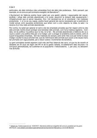 de4 4
particulars, els dels individus més vulnerables front els dels més poderosos. Estic pensant, per
exemple, en el concurs pel contracte energètic de Barcelona . 
10
L’Ajuntament de València podria haver optat per una gestió valenta i responsable del rescat,
acollida i refugi dels animals abandonats a la ciutat, assumint la dotació dels equipaments i
infraestructures que el servei requereix, ﬁns i tot recolzant-se en el voluntariat i les mateixes
protectores. I, si no es veu capaç, podria haver generat els canvis necessaris per a sostindre el
model actual, amb aquestes protectores que tenen com a únic objectiu la vides, la salut i la
recerca d’un futur dels animals abandonats. 

Per contra, ha optat per aplanar el camí a les les empreses privades que fan negoci amb la vida
dels animals mentre diuen protegir eixe benestar dels animals, com fa la mateixa regidoria. Com
deia, tot és política i la política que no fas, te la fan. Als animals abandonats a València els va a
caure a sobre una política feta per a la imatge i per a amagar el problema sota la estora, amb el
suport d’aquestes empreses. Són les mateixes de sempre, però amb més cura per rentar la seua
imatge i ocultar la seua activitat real, que és l’eliminació dels animals que cauen a les seues mans
tan prompte com siga possible, per a reduir costos i incrementar els beneﬁcis. 

La gent animalista també esperem molt més del País Valencià del canvi, el que ha de revertir el
desastre de 20 anys de règim del PP, el de la gestió nefasta, el balaﬁament dels recursos i la
corrupció generalitzada, tot sustentat en el populisme i l’electoralisme. I, per això, no deixarem
mai de lluitar.
eldiario.es, Catalunyaplural.cat, 16/02/2017, Barcelona defensa la legalitat del concurs paralitzat per les grans10
elèctriques, www.eldiario.es/catalunyaplural/barcelona/LAjuntament-Barcelona_0_613139198.html
 
