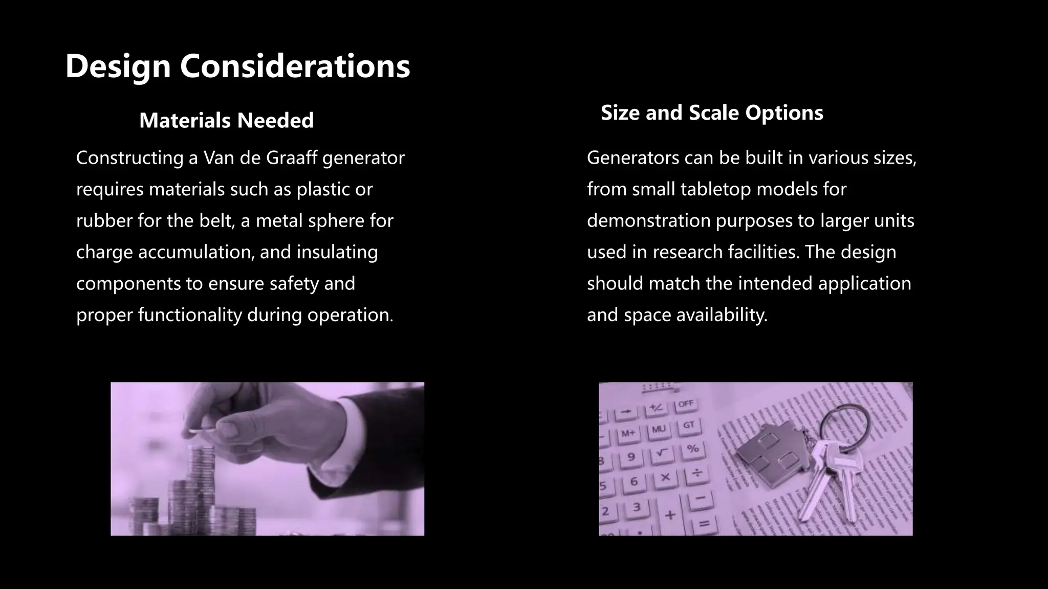 Design Considerations
Materials Needed
Constructing a Van de Graaff generator
requires materials such as plastic or
rubber for the belt, a metal sphere for
charge accumulation, and insulating
components to ensure safety and
proper functionality during operation.
Size and Scale Options
Generators can be built in various sizes,
from small tabletop models for
demonstration purposes to larger units
used in research facilities. The design
should match the intended application
and space availability.
 