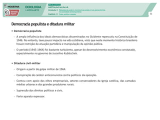 SOCIOLOGIA
em mOVImeNTO
DVD do professor
ANOTAçõeS em Au LA
Unidade 3
Capítulo 6
Relações de poder e movimentos sociais: a luta pelos direitos
na sociedade contemporânea
Poder, política e estado 11
Democracia populista editadura militar
• Democracia populista
- A ampla influência dos ideais democráticos disseminados no Ocidente repercutiu na Constituição de
1946. No entanto, teve pouco impacto na vida cotidiana, visto que neste momento histórico brasileiro
houve restrição da atuação partidária e manipulação da opinião pública.
- O período (1945-1964) foi bastante turbulento, apesar do desenvolvimento econômico constatado,
especialmente no governo de Juscelino Kubitschek.
• Ditadura civil-militar
- Origem a partir do golpe militar de 1964.
- Conspiração de caráter anticomunista contra políticos da oposição.
- Contou com apoio das elites empresariais, setores conservadores da Igreja católica, das camadas
médias urbanas e dos grandes produtores rurais.
- Supressão dos direitos políticos e civis.
- Forte aparato repressor.
 