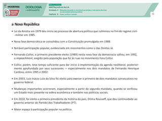 SOCIOLOGIA
em mOVImeNTO
DVD do professor
ANOTAçõeS em Au LA
Unidade 3
Capítulo 6
Relações de poder e movimentos sociais: a luta pelos direitos
na sociedade contemporânea
Poder, política e estado 12
a Nova República
• Lei da Anistia em 1979 deu início ao processo de abertura política que culminou no fim do regime civil-
-militar em 1985.
• Nova fase democrática se consolidou com a Constituição promulgada em 1988.
• Notável participação popular, evidenciada em movimentos como o das Diretas Já.
• Fernando Collor, o primeiro presidente eleito (1989) nesta nova fase da democracia sofreu, em 1992,
o impeachment, exigido pela população que foi às ruas no movimento Fora Collor.
• Collor, porém, teve tempo suficiente para dar início à implementação da agenda neoliberal, posterior-
mente aprofundada por seus sucessores — especialmente nos dois mandatos de Fernando Henrique
Cardoso, entre 1995 e 2002.
• Em 2003, Luís Inácio Lula da Silva foi eleito para exercer o primeiro de dois mandatos consecutivos no
governo federal.
• Mudanças importantes ocorreram, especialmente a partir do segundo mandato, quando se verificou
um Estado mais presente na esfera econômica e também nas políticas sociais.
• Em 2010, foi eleita a primeira presidenta da história do país, Dilma Rousseff, que deu continuidade ao
governo anterior do Partido dos Trabalhadores (PT).
• Maior espaço à participação popular na política.
 