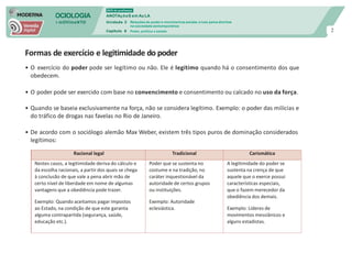 SOCIOLOGIA
em mOVImeNTO
DVD do professor
ANOTAçõeS em Au LA
Unidade 3
Capítulo 6
Relações de poder e movimentos sociais: a luta pelos direitos
na sociedade contemporânea
Poder, política e estado 2
Formas de exercício e legitimidade do poder
• O exercício do poder pode ser legítimo ou não. Ele é legítimo quando há o consentimento dos que
obedecem.
• O poder pode ser exercido com base no convencimento e consentimento ou calcado no uso da força.
• Quando se baseia exclusivamente na força, não se considera legítimo. Exemplo: o poder das milícias e
do tráfico de drogas nas favelas no Rio de Janeiro.
• De acordo com o sociólogo alemão Max Weber, existem três tipos puros de dominação considerados
legítimos:
Racional legal Tradicional Carismática
Nestes casos, a legitimidade deriva do cálculo e
da escolha racionais, a partir dos quais se chega
à conclusão de que vale a pena abrir mão de
certo nível de liberdade em nome de algumas
vantagens que a obediência pode trazer.
Exemplo: Quando aceitamos pagar impostos
ao Estado, na condição de que este garanta
alguma contrapartida (segurança, saúde,
educação etc.).
Poder que se sustenta no
costume e na tradição, no
caráter inquestionável da
autoridade de certos grupos
ou instituições.
Exemplo: Autoridade
eclesiástica.
A legitimidade do poder se
sustenta na crença de que
aquele que o exerce possui
características especiais,
que o fazem merecedor da
obediência dos demais.
Exemplo: Líderes de
movimentos messiânicos e
alguns estadistas.
 