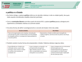 SOCIOLOGIA
em mOVImeNTO
DVD do professor
ANOTAçõeS em Au LA
Unidade 3
Capítulo 6
Relações de poder e movimentos sociais: a luta pelos direitos
na sociedade contemporânea
Poder, política e estado 3
a política e o Estado
• Na Grécia Antiga, a palavra política referia-se às decisões relativas à vida na cidade (polis), das quais
todos aqueles considerados cidadãos deveriam participar.
• Com as revoluções liberais ocorridas a partir do século XVII, a palavra política passou a designar prin-
cipalmente as atividades relativas ao controle estatal.
• Há várias formas de definir sociologicamente o conceito de Estado. Entre elas estão:
• Também existem muitas formas de compreender o Estado. Podemos destacar algumas delas:
Norberto Bobbio Max Weber
Trata-se de organização social complexa, marcada pela
centralização do poder, fundamentada na territorialidade
da obrigação política e na progressiva impessoalidade do
comando político.
Basicamente, o Estado se define pelo monopólio da
violência legítima, exercida através da polícia e das forças
armadas.
A que defende ser o Estado uma
instituição neutra, a quem cabe
promover o bem comum e mediar
os conflitos não resolvidos da
sociedade civil.
A que o compara a um guarda: sua
principal tarefa seria garantir
alguns direitos naturais, como a
vida e a propriedade, que estariam
ameaçados na sua ausência.
A que o enxerga como um instrumento
de dominação, que serve
fundamentalmente para garantir a
conservação de um determinado
contexto de dominação e exploração
de uma classe por outra.
 