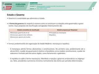 SOCIOLOGIA
em mOVImeNTO
DVD do professor
ANOTAçõeS em Au LA
Unidade 3
Capítulo 6
Relações de poder e movimentos sociais: a luta pelos direitos
na sociedade contemporânea
Poder, política e estado 4
Estado e Governo
• Governo é a autoridade que administra o Estado.
• A forma de governo diz respeito à maneira como se constituem as relações entre governados e gover-
nantes. Duas propostas de classificação consagradas historicamente são:
• Formas predominantes de organização do Estado Moderno: monarquia e república.
- A monarquia admite formas absolutistas e constitucionais. No primeiro caso, predominante até o
século XVIII, o poder do governante é vitalício e hereditário; já no modelo constitucional, o poder do
soberano é limitado pelo de outros órgãos, como Parlamentos e gabinetes.
- A república se opõe à forma monárquica. Manifesta a rejeição a governos aristocráticos ou oligárqui-
cos. Nela, presidentes e primeiros-ministros normalmente são eleitos por períodos determinados.
Modelo aristotélico de classificação Modelo proposto por Maquiavel
•Monarquia: governo de um só.
•Aristocracia: governo dos melhores.
•Democracia: governo de muitos.
•Principado (ou monarquia)
•República
 
