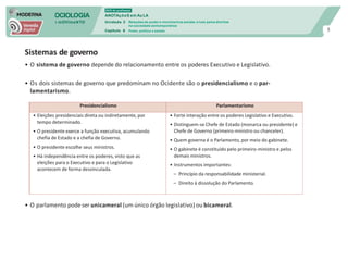 SOCIOLOGIA
em mOVImeNTO
DVD do professor
ANOTAçõeS em Au LA
Unidade 3
Capítulo 6
Relações de poder e movimentos sociais: a luta pelos direitos
na sociedade contemporânea
Poder, política e estado 5
Sistemas de governo
• O sistema de governo depende do relacionamento entre os poderes Executivo e Legislativo.
• Os dois sistemas de governo que predominam no Ocidente são o presidencialismo e o par-
lamentarismo.
• O parlamento pode ser unicameral (um único órgão legislativo) ou bicameral.
Presidencialismo Parlamentarismo
• Eleições presidenciais direta ou indiretamente, por
tempo determinado.
• O presidente exerce a função executiva, acumulando
chefia de Estado e a chefia de Governo.
• O presidente escolhe seus ministros.
• Há independência entre os poderes, visto que as
eleições para o Executivo e para o Legislativo
acontecem de forma desvinculada.
• Forte interação entre os poderes Legislativo e Executivo.
• Distinguem-se Chefe de Estado (monarca ou presidente) e
Chefe de Governo (primeiro-ministro ou chanceler).
• Quem governa é o Parlamento, por meio do gabinete.
• O gabinete é constituído pelo primeiro-ministro e pelos
demais ministros.
• Instrumentos importantes:
– Princípio da responsabilidade ministerial.
– Direito à dissolução do Parlamento.
 