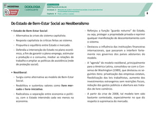 SOCIOLOGIA
em mOVImeNTO
DVD do professor
ANOTAçõeS em Au LA
Unidade 3
Capítulo 6
Relações de poder e movimentos sociais: a luta pelos direitos
na sociedade contemporânea
Poder, política e estado 8
Do Estado deBem-Estar Social ao Neoliberalismo
• Estado de Bem-Estar Social:
- Alternativa às crises do sistema capitalista.
- Resposta capitalista às críticas feitas ao sistema.
- Propunha o equilíbrio entre Estado e mercado.
- Defendia a intervenção do Estado no plano econô-
mico, a fim de garantir o pleno emprego, estimular
a produção e o consumo, mediar as relações de
trabalho e ampliar as políticas de assistência (rede
de proteção social).
• Neoliberal:
- Surgiu como alternativa ao modelo de Bem-Estar
Social.
- Reabilitou e sustentou valores como livre mer-
cado e livre-iniciativa.
- Radicalizou a separação entre economia e políti-
ca, com o Estado intervindo cada vez menos na
economia.
- Reforçou a função “guarda noturno” do Estado,
ou seja, proteger a propriedade privada e reprimir
qualquer manifestação de descontentamento com
o sistema.
- Destacou a influência das instituições financeiras
internacionais, que passaram a interferir forte-
mente nos governos dos países adotantes do
modelo.
- A “agenda” do modelo neoliberal, principalmente
para a América Latina, consolidou-se com o Con-
senso de Washington (1989), que destacou os se-
guintes itens: privatização das empresas estatais,
flexibilização das leis trabalhistas, aumento dos
investimentos estrangeiros sem restrições fiscais,
redução dos gastos públicos e abertura aos trata-
dos de livre comércio.
- A partir da crise de 2008, tal modelo tem sido
bastante contestado, especialmente no que diz
respeito à supremacia do mercado.
 