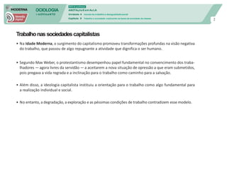SOCIOLOGIA
em mOVImeNTO
DVD do professor
ANOTAçõeS em Au LA
Unidade 4 mundo do trabalho e desigualdade social
Capítulo 9 Trabalho e sociedade: explicando as bases da sociedade de classes
2
Trabalhonassociedadescapitalistas
• Na Idade Moderna, o surgimento do capitalismo promoveu transformações profundas na visão negativa
do trabalho, que passou de algo repugnante a atividade que dignifica o ser humano.
• Segundo Max Weber, o protestantismo desempenhou papel fundamental no convencimento dos traba-
lhadores —agora livres da servidão — a aceitarem a nova situação de opressão a que eram submetidos,
pois pregava a vida regrada e a inclinação para o trabalho como caminho para a salvação.
• Além disso, a ideologia capitalista instituiu a orientação para o trabalho como algo fundamental para
a realização individual e social.
• No entanto, a degradação, a exploração e as péssimas condições de trabalho contradizem esse modelo.
 