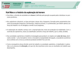 SOCIOLOGIA
em mOVImeNTO
DVD do professor
ANOTAçõeS em Au LA
Unidade 4 mundo do trabalho e desigualdade social
Capítulo 9 Trabalho e sociedade: explicando as bases da sociedade de classes
3
Karl Marxe a história daexploraçãodohomem
• Para Marx, a divisão da sociedade em classes é definida pela posição ocupada pelos indivíduos no pro-
cesso produtivo.
• No capitalismo industrial, as duas principais classes são a burguesia, formada pelos proprietários dos
meios de produção (máquinas, ferramentas, matérias-primas), e o proletariado, que detém apenas sua
força de trabalho e se vê obrigado a vendê-la aos burgueses.
• A exploração do trabalho começa com a expropriação dos meios de produção do trabalhador. Com a
ascensão do capitalismo, restou ao trabalhador somente a força de trabalho, que é, então, vendida.
• Nas sociedades capitalistas o trabalho é empregado para produzir um objeto com valor de troca, desti-
nado à venda —uma mercadoria. Como a mercadoria é propriedade do burguês, o excedente econômico
(lucro obtido com a troca ou venda do produto) também fica com ele.
• Como consequência dessa divisão social do trabalho na sociedade capitalista, o trabalhador é subme-
tido a um processo de alienação, em que ele não reconhece como seus os resultados do trabalho que
desempenha.
 