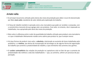 SOCIOLOGIA
em mOVImeNTO
DVD do professor
ANOTAçõeS em Au LA
Unidade 4 mundo do trabalho e desigualdade social
Capítulo 9 Trabalho e sociedade: explicando as bases da sociedade de classes
4
Amais-valia
• O principal mecanismo utilizado pelos donos dos meios de produção para obter o lucro foi denominado
por Marx mais-valia: excedente de valor obtido pela exploração do trabalho.
• A força de trabalho também é pensada como uma mercadoria que pode ser vendida e comprada, com
a característica marcante de que agrega valor aos produtos. Esse valor, no entanto, não é repassado ao
trabalhador, mas apropriado pelo dono dos meios de produção.
• Mais-valia é a diferença entre o valor da quantidade de trabalho utilizado para produzir uma mercadoria
e o que o trabalhador efetivamente recebe como salário para produzi-la, que é sempre menor.
• Há duas formas de produzir mais-valia: a absoluta, relacionada ao aumento de horas trabalhadas pelo
proletário, e a relativa, que deriva da incorporação de tecnologia ou de alguma forma de organização
do trabalho que aumenta a produtividade do trabalho, o que entretanto não aumenta seus ganhos.
• O caráter contraditório das relações de produção no capitalismo está no fato de que o aumento de
produtividade não melhora a vida dos trabalhadores — que, ao contrário, sofrem um processo de pau-
perização.
 