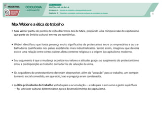 SOCIOLOGIA
em mOVImeNTO
DVD do professor
ANOTAçõeS em Au LA
Unidade 4 mundo do trabalho e desigualdade social
Capítulo 9 Trabalho e sociedade: explicando as bases da sociedade de classes
5
MaxWebere a ética dotrabalho
• Max Weber partiu de pontos de vista diferentes dos de Marx, propondo uma compreensão do capitalismo
que parte do âmbito cultural em vez do econômico.
• Weber identificou que havia presença muito significativa de protestantes entre os empresários e os tra-
balhadores qualificados nos países capitalistas mais industrializados. Sendo assim, imaginou que deveria
existir uma relação entre certos valores desta vertente religiosa e a origem do capitalismo moderno.
• Seu argumento é que a mudança ocorrida nos valores e atitudes graças ao surgimento do protestantismo
criou a predisposição ao trabalho como forma de salvação da alma.
• Os seguidores do protestantismo deveriam desenvolver, além da “vocação” para o trabalho, um compor-
tamento social comedido, em que ócio, luxo e preguiça eram condenados.
• A ética protestante do trabalho voltado para a acumulação —e não para o consumo e gasto supérfluos
—foi um fator cultural determinante para o desenvolvimento do capitalismo.
 