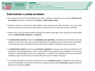 SOCIOLOGIA
em mOVImeNTO
DVD do professor
ANOTAçõeS em Au LA
Unidade 4 mundo do trabalho e desigualdade social
Capítulo 9 Trabalho e sociedade: explicando as bases da sociedade de classes
6
Émile Durkheime a divisão dotrabalho
• Ao contrário da visão crítica estabelecida por Marx, Durkheim argumenta que a intensa divisão social
do trabalho possibilita a existência de coesão e solidariedade social.
• Durkheim não usa o conceito de solidariedade como sinônimo para ações altruístas, mas como todo
tipo de elemento ou característica que explica a harmonia entre os indivíduos de uma sociedade.
• Segundo ele, o grau de especialização da divisão do trabalho pode gerar dois modelos de solidariedade
social: a solidariedade mecânica e a orgânica.
• A solidariedade mecânica é típica de sociedades pré-capitalistas, marcadas por baixa divisão social do
trabalho. É construída a partir de uma forte identificação dos indivíduos com os costumes da comunidade,
num contexto em que a consciência coletiva exerce intenso poder de coerção nas ações individuais.
• A solidariedade orgânica ocorre nas sociedades capitalistas, marcadas por alto grau de divisão social
do trabalho e de heterogeneidade cultural. A diversidade de ocupações nessas sociedades faz com que se
fortaleça a interdependência entre seus integrantes, e a coesão social depende de que as necessidades
individuais sejam supridas pelo que é produzido pelos outros membros do grupo.
• Se a divisão do trabalho não produz coesão social, há um problema moral: as relações entre os diversos
setores da sociedade não estariam prontamente regulamentadas pelas instituições sociais existentes,
gerando um estado de anomia.
 
