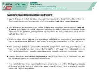 SOCIOLOGIA
em mOVImeNTO
DVD do professor
ANOTAçõeS em Au LA
Unidade 4 mundo do trabalho e desigualdade social
Capítulo 9 Trabalho e sociedade: explicando as bases da sociedade de classes
7
Asexperiênciasderacionalizaçãodotrabalho
• A partir da segunda metade do século XIX, desenvolveu-se uma área do conhecimento científico fun-
damentada em um conjunto de normas e funções que visavam organizar o espaço produtivo.
• Entre as diversas teorias que surgiram, ganhou destaque a do engenheiro norte-americano Frederick
W. Taylor, que propunha estratégias de gerência da produção baseadas em rigoroso controle de tempo,
especialização das atividades, separação entre o planejamento e a execução das atividades e remune-
ração por desempenho.
• O objetivo desse sistema organizacional, chamado de taylorismo, era o aumento da produtividade por
meio de mecanismos que, ao intensificarem o ritmo de produção, aumentavam o lucro dos capitalistas.
• Uma apropriação prática do taylorismo foi o fordismo. Seu precursor, Henry Ford, proprietário da Ford
Motor Company, nos EUA, inovou o cenário industrial a partir de 1914, ao produzir modelos padronizados
e em grandes quantidades – o que barateava os custos de produção – visando o consumo em massa.
• Para isso, foi criada a linha de montagem em série, na qual os trabalhadores se fixavam em seus pos-
tos, e os objetos de trabalho se deslocavam em esteiras.
• Cada trabalhador deveria ser especializado em uma única tarefa, com o ritmo ditado pela velocidade
da linha de produção. Ao repetir movimentos iguais, o operário atuava como uma peça da máquina,
alienado do conjunto do processo.
 