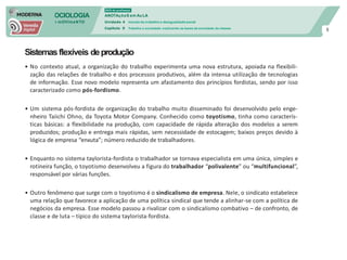 SOCIOLOGIA
em mOVImeNTO
DVD do professor
ANOTAçõeS em Au LA
Unidade 4 mundo do trabalho e desigualdade social
Capítulo 9 Trabalho e sociedade: explicando as bases da sociedade de classes
8
Sistemasflexíveis deprodução
• No contexto atual, a organização do trabalho experimenta uma nova estrutura, apoiada na flexibili-
zação das relações de trabalho e dos processos produtivos, além da intensa utilização de tecnologias
de informação. Esse novo modelo representa um afastamento dos princípios fordistas, sendo por isso
caracterizado como pós-fordismo.
• Um sistema pós-fordista de organização do trabalho muito disseminado foi desenvolvido pelo enge-
nheiro Taiichi Ohno, da Toyota Motor Company. Conhecido como toyotismo, tinha como caracterís-
ticas básicas: a flexibilidade na produção, com capacidade de rápida alteração dos modelos a serem
produzidos; produção e entrega mais rápidas, sem necessidade de estocagem; baixos preços devido à
lógica de empresa “enxuta”; número reduzido de trabalhadores.
• Enquanto no sistema taylorista-fordista o trabalhador se tornava especialista em uma única, simples e
rotineira função, o toyotismo desenvolveu a figura do trabalhador “polivalente” ou “multifuncional”,
responsável por várias funções.
• Outro fenômeno que surge com o toyotismo é o sindicalismo de empresa. Nele, o sindicato estabelece
uma relação que favorece a aplicação de uma política sindical que tende a alinhar-se com a política de
negócios da empresa. Esse modelo passou a rivalizar com o sindicalismo combativo – de confronto, de
classe e de luta – típico do sistema taylorista-fordista.
 