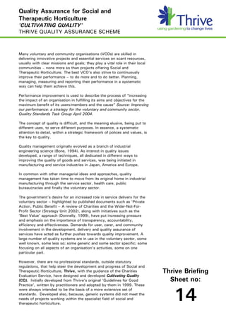 Quality Assurance for Social and
Therapeutic Horticulture
‘CULTIVATING QUALITY’
THRIVE QUALITY ASSURANCE SCHEME



Many voluntary and community organisations (VCOs) are skilled in
delivering innovative projects and essential services on scant resources,
usually with clear missions and goals; they play a vital role in their local
communities – none more so than projects offering Social and
Therapeutic Horticulture. The best VCO’s also strive to continuously
improve their performance – to do more and to do better. Planning,
managing, measuring and reporting their performance in a systematic
way can help them achieve this.

Performance improvement is used to describe the process of “increasing
the impact of an organisation in fulfilling its aims and objectives for the
maximum benefit of its users/members and the cause” Source: Improving
our performance: a strategy for the voluntary and community sector.
Quality Standards Task Group April 2004.

The concept of quality is difficult, and the meaning elusive, being put to
different uses, to serve different purposes. In essence, a systematic
attention to detail, within a strategic framework of polices and values, is
the key to quality.

Quality management originally evolved as a branch of industrial
engineering science (Bone, 1994). As interest in quality issues
developed, a range of techniques, all dedicated in different ways to
improving the quality of goods and services, was being initiated in
manufacturing and service industries in Japan, America and Europe.

In common with other managerial ideas and approaches, quality
management has taken time to move from its original home in industrial
manufacturing through the service sector, health care, public
bureaucracies and finally the voluntary sector.

The government’s desire for an increased role in service delivery for the
voluntary sector – highlighted by published documents such as ‘Private
Action, Public Benefit – A review of Charities and the Wider-Not-For-
Profit Sector (Strategy Unit 2002), along with initiatives such as the
‘Best Value’ approach (Donnelly, 1999), have put increasing pressure
and emphasis on the importance of transparency, accountability,
efficiency and effectiveness. Demands for user, carer, and community
involvement in the development, delivery and quality assurance of
services have acted as further pushes towards quality improvement. A
large number of quality systems are in use in the voluntary sector, some
well known, some less so; some generic and some sector specific; some
focusing on all aspects of an organisation’s activities, some on one
particular part.

However, there are no professional standards, outside statutory
regulations, that help steer the development and progress of Social and
Therapeutic Horticulture, Thrive, with the guidance of the Charities           Thrive Briefing
Evaluation Service, have designed and developed Cultivating Quality
(CQ). Initially developed from Thrive’s original ‘Guidelines for Good            Sheet no:
Practice’, written by practitioners and adopted by them in 1999. These
were always intended to be the basis of a more extensive set of
standards. Developed also, because, generic systems did not meet the
needs of projects working within the specialist field of social and
therapeutic horticulture.
                                                                                  14
 