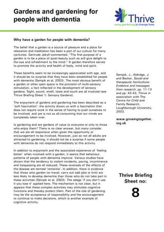 Gardens and gardening for 
people with dementia 

Why have a garden for people with dementia?

The belief that a garden is a source of pleasure and a place for
relaxation and meditation has been a part of our culture for many
centuries. Gertrude Jekyll commented: “The first purpose of a
garden is to be a place of quiet beauty such as will give delight to
the eye and refreshment to the mind.” A garden therefore serves
to promote the activity and health of body, mind and spirit.

These benefits seem to be increasingly appreciated with age, and
                                                                       Sempik, J., Aldridge, J.
it should be no surprise that they have been established for people
                                                                       and Becker, Social and
with dementia (Sempik et al, 2003). The most obvious benefit of
                                                                       therapeutic horticulture:
a garden or other open space is the provision of multi-sensory         Evidence and messages
stimulation, a fact reflected in the development of sensory
                                                                       from research, pp. 11-13
gardens. Sight, sound, smell, taste and touch are all involved (see
                                                                       and pp. 42-43, Thrive in
Thrive Briefing Sheet 1: Sensory Gardens).
                                                                       association with The
                                                                       Centre for Child and
The enjoyment of gardens and gardening has been described as a
                                                                       Family Research,
‘soft fascination’: the activity draws us with a fascination that
                                                                       Loughborough University,
does not require work in the sense of having to push ourselves to
                                                                       2003.
be involved, and yet is not so all-consuming that our minds are
completely taken over.
                                                                       www.growingtogether.
Is gardening and are gardens of value to everyone or only to those     org.uk
who enjoy them? There is no clear answer, but many consider
that we are all responsive when given the opportunity or
encouragement to be involved. However, just as not all adults are
attracted to gardening, it should not be a surprise if some people
with dementia do not respond immediately to this activity.

In addition to enjoyment and the associated experience of ‘feeling
better’ when involved with a garden, it seems that behaviour
patterns of people with dementia improve. Various studies have
shown that the tendency to violent incidents, pacing, incontinence
and trespassing are all reduced. These reversals of the effects of
the disease are termed ‘rementia’. In addition, there is evidence
that those who garden (or travel, carry out odd jobs or knit) are
less likely to develop dementia than those who do not take part in      Thrive Briefing
these activities (Sempik et al, 2003). The adage ‘if you don’t use
it you lose it’ applied here. The mechanism is not clear, but it
                                                                          Sheet no:
appears that these complex activities may stimulate cognitive
functions and thereby protect them. Part of the role of gardening
may be the acceptance of responsibility and the encouragement
to continue to make decisions, which is another example of
cognitive activity. 
                                                                                 8
 