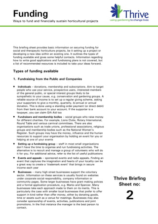 Funding
Ways to fund and financially sustain horticultural projects




This briefing sheet provides basic information on securing funding for
social and therapeutic horticulture projects, be it setting up a project or
developing a new idea within an existing one. It outlines the types of
funding available and gives some helpful contacts. Information regarding
how to write good applications and fundraising plans is not covered, but
a list of recommended resources is included to take your ideas forward.

Types of funding available

1. Fundraising from the Public and Companies

·    Individuals – donations, membership and subscriptions. Aim to target
    people who use your service, prospective users, interested members
    of the general public, or special interest groups likely to be
    sympathetic to your cause, e.g. conservation and gardening groups. A
    reliable source of income is to set up a regular giving scheme, asking
    your supporters to give a monthly, quarterly, bi-annual or annual
    donation. This is done using a standing order payment (or direct debit)
    from their bank account to your account. If the supporter is a
    taxpayer, you can claim Gift Aid too
·    Fundraisers and membership bodies – social groups who raise money
    for different charities. For example, Lions Clubs, Rotary International,
    Round Table and various carnival committees. There are also
    organisations such as trade unions, professional associations, religious
    groups and membership bodies such as the National Women's
    Register. Such groups may have the money, influence and the human
    resources to support your organisation by holding an event for you or
    helping at one of your events
·    Setting up a fundraising group – staff in most small organisations
    don't have the time to organise and run fundraising activities. The
    alternative is to recruit and manage a group of volunteers who will do
    it for you. For additional advice, refer to the list of useful publications
·    Events and appeals – sponsored events and radio appeals. Finding an
    event that captures the imagination and hearts of your locality can be
    a great way to create a ‘trademark event’ that brings in secure
    income each year
·    Businesses – many high street businesses support the voluntary
    sector. Information on these services is usually found on websites
    under corporate social responsibility, company information or                 Thrive Briefing
    community pages. Some larger businesses have grant making policies
    and a formal application procedure, e.g. Marks and Spencer. Many                Sheet no:
    businesses take each approach made to them on its merits. This is
    particularly the case with smaller local businesses that prefer to offer
    support in kind rather than offer money, either by donating goods,
    time or assets such as a venue for meetings. Businesses may also
    consider sponsorship of events, activities, publications and joint
    promotions. In the first instance the manager is the best person to
                                                                                       2
    contact.
 