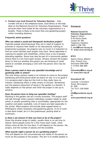 4. Contact your local Council for Voluntary Services – their
   number will be in the telephone book, local library or the help
   desk at the National Council for Voluntary Organisations. These        Contacts
   services often have listed all the voluntary organisations in a
   locality. There is likely to be more than one gardening project        National Council for
   within travelling distance.                                            Voluntary Organisations
                                                                          Regent’s Wharf
Frequently asked questions                                                8 All Saints Street
Who can attend a social and therapeutic horticulture project?             London N1 9RL
                                                                          Telephone helpdesk:
Typically people attend because they are in need of support to
                                                                          0800 2 798 798
promote or improve their health or for educational, training or           E: ncvo@ncvo-vol.org.uk
employment purposes. As projects vary so much it is important to          W: www.ncvo-vol.org.uk
find out what facilities each project may have. Some specialise in
catering for people with disabilities, others have a mix of people
attending together. Some may also be part of a community garden           BTCV
where there is a lot more open access. Always contact the project         Sedum House, Mallard
direct to find out whether the person you are thinking of could           Way, Potteric Carr,
attend or consider arranging a visit with the person who may be           Doncaster DN4 8DB
referred.                                                                 T: 01302 388 888
                                                                          E:
Does a person need to have any specialist knowledge and or                Information@btcv.org.uk
gardening skills to attend?                                               W: www.btcv.org uk
The only thing a person needs is an interest to come to the project.
Gardening and horticultural skills are learnt on site. It is no good if
                                                                          Groundwork UK
it is someone else’s idea but the truth is they really have no
interest. Gardening offers a wide variety of choices. Sometimes           Lockside, 5 Scotland
                                                                          Street, Birmingham
just the passive enjoyment of being in the garden is a benefit. It
                                                                          B1 2RR
really depends on the person and what the project is set up to
                                                                          Tel: 0121 236 8565
achieve.                                                                  E:
                                                                          info@groundwork.org.uk
Does the person have to bring any specialist clothing?
                                                                          W:
Working in the garden can be a mucky business. The project staff
                                                                          www.groundwork.org.uk
will talk through what a person attending a project needs to wear
which is usually something that is comfortable, appropriate for the
weather and easily washable. Lots of layers are best especially in
the winter. Most projects will provide steel capped boots or
Wellingtons where necessary and gardening gloves. A lot of work
is also done inside, be it in the greenhouse, potting shed or
workroom.

Is there a set amount of time you have to be at the project?
Given the diverse range of needs, usually there is no set time to
attend. Some people come for a few hours each week, while
others come all day for five days. It will depend on the person, the
project, and the number of places and fee available.

What exactly might a person do at a gardening project?
This will depend on the circumstances and needs of the person as
much as the purpose of the project. The aim is to enable people to
 