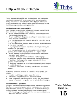 Help with your Garden

Thrive is able to advise older and disabled people how they might
continue to manage their gardens, even when facing increasing
frailty. However, we realise that a number of people still require
practical help with their garden and this Briefing Sheet looks at how
individuals might go about getting this help.

How can I get help in my garden?
First of all you have to decide what kind of help you need and what
type of work you want done in your garden.
· Do you need someone to carry out heavy, strenuous jobs whilst
    you continue to do the rest?
· Do you need help in the garden on a frequent basis or just once or
    twice per year? For example:
   – Do you need someone to mow the lawn once a fortnight during
   the growing season?
   – Do you need hedges trimming, trees pruning or leaves raking one
   or two times in a year?
   – Is your garden overgrown, does it need clearing completely so
   that you can start anew?
   – Do you need someone to do light/medium work (weeding,
   planting, dead-heading, tidying borders) on a regular basis?
· Do you need the garden changing to make it more manageable
    and easier to get around?
   – Does the planting and/or the landscape need changing?
   – Would you like more easily managed low maintenance plants?
   – Would you like fast-growing hedges replaced with slower
   growing ones or fences?
   – Would you like part or all of the lawn replaced with plant borders
   or hard landscaping?
   – Would you like a mulch or matting put into place to suppress
   weeds?

In deciding what work needs to be carried out in the garden, you
should:
· consider what help you require to get this done
· determine a budget that you can reasonably afford
· know the absolute maximum amount you are able and prepared
    to pay – changes to your garden may have to be done in stages.

How can I find a gardener?
Inviting a stranger into your home and garden is a daunting prospect      Thrive Briefing
but there are measures you can take to ensure your own safety and
help choose the person who is right for you. In all circumstance you        Sheet no:
should follow the process for engaging a trader, detailed below:
· Ask friends/neighbours/relatives if they can recommend someone
    they know who you can trust.
                                                                             15
 