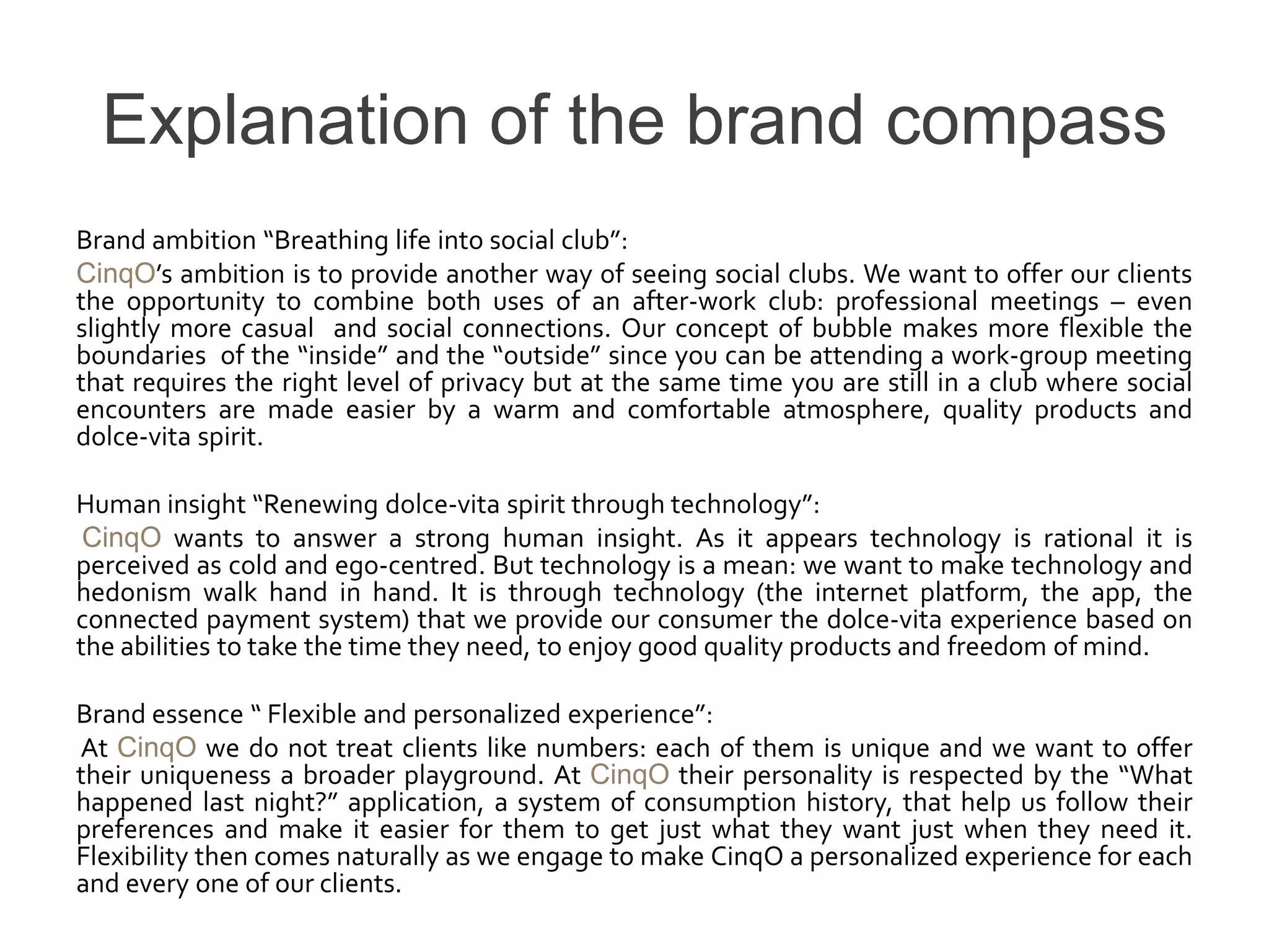 Explanation of the brand compass
Brand ambition “Breathing life into social club”:
CinqO’s ambition is to provide another way of seeing social clubs. We want to offer our clients
the opportunity to combine both uses of an after-work club: professional meetings – even
slightly more casual and social connections. Our concept of bubble makes more flexible the
boundaries of the “inside” and the “outside” since you can be attending a work-group meeting
that requires the right level of privacy but at the same time you are still in a club where social
encounters are made easier by a warm and comfortable atmosphere, quality products and
dolce-vita spirit.

Human insight “Renewing dolce-vita spirit through technology”:
 CinqO wants to answer a strong human insight. As it appears technology is rational it is
perceived as cold and ego-centred. But technology is a mean: we want to make technology and
hedonism walk hand in hand. It is through technology (the internet platform, the app, the
connected payment system) that we provide our consumer the dolce-vita experience based on
the abilities to take the time they need, to enjoy good quality products and freedom of mind.

Brand essence “ Flexible and personalized experience”:
At CinqO we do not treat clients like numbers: each of them is unique and we want to offer
their uniqueness a broader playground. At CinqO their personality is respected by the “What
happened last night?” application, a system of consumption history, that help us follow their
preferences and make it easier for them to get just what they want just when they need it.
Flexibility then comes naturally as we engage to make CinqO a personalized experience for each
and every one of our clients.
 