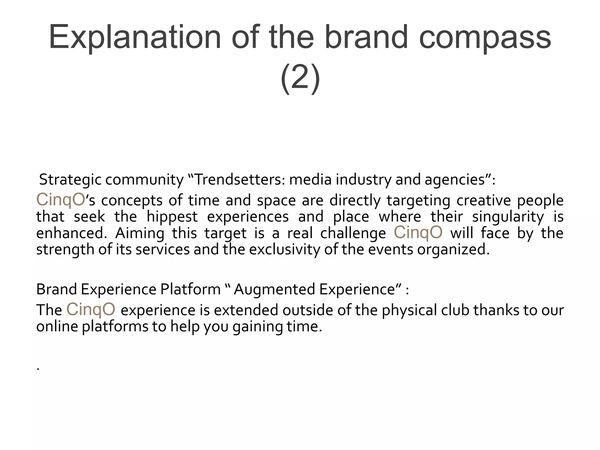 Explanation of the brand compass
                    (2)

Strategic community “Trendsetters: media industry and agencies”:
CinqO’s concepts of time and space are directly targeting creative people
that seek the hippest experiences and place where their singularity is
enhanced. Aiming this target is a real challenge CinqO will face by the
strength of its services and the exclusivity of the events organized.

Brand Experience Platform “ Augmented Experience” :
The CinqO experience is extended outside of the physical club thanks to our
online platforms to help you gaining time.

.
 