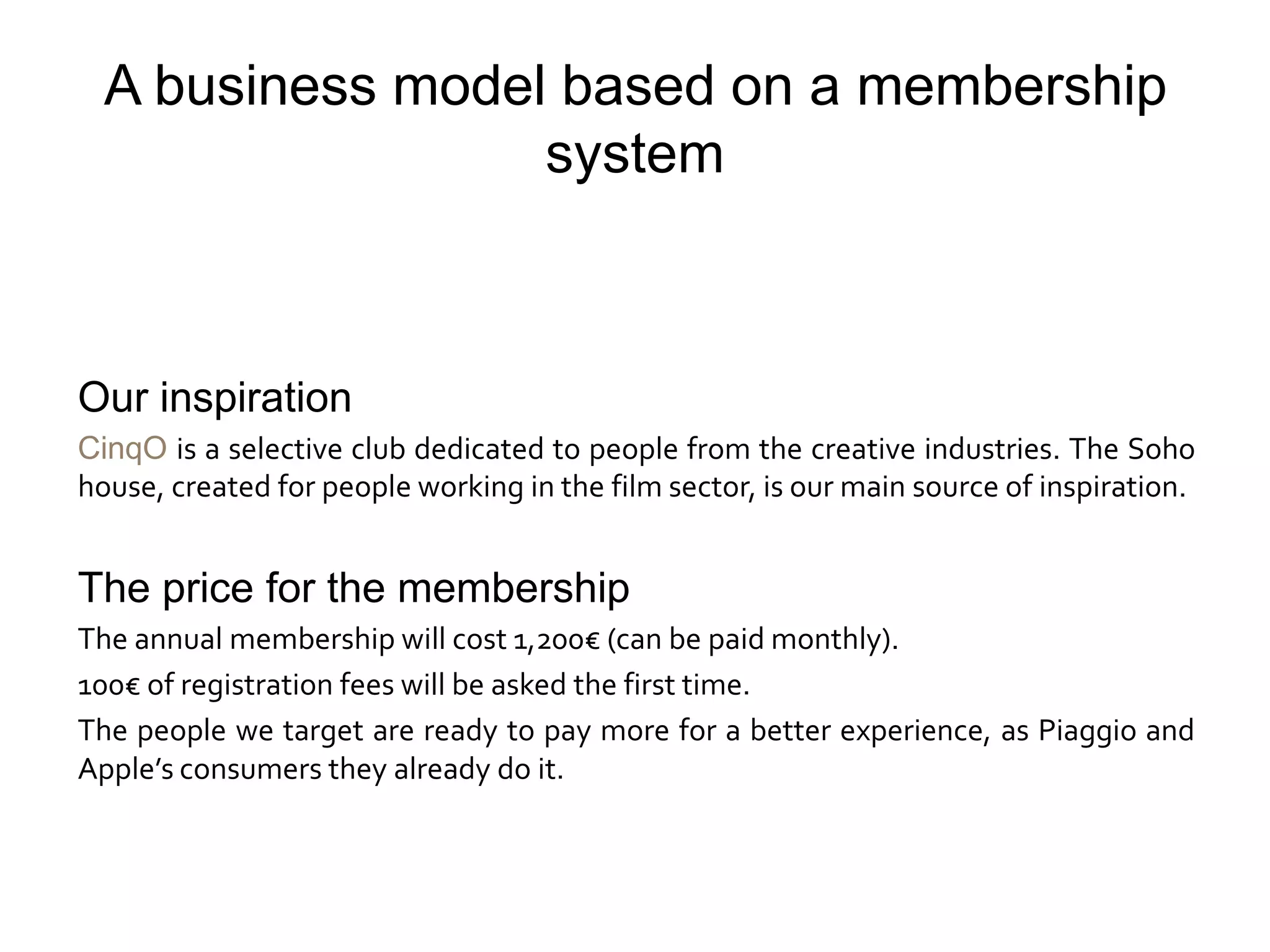 A business model based on a membership
                  system



Our inspiration
CinqO is a selective club dedicated to people from the creative industries. The Soho
house, created for people working in the film sector, is our main source of inspiration.


The price for the membership
The annual membership will cost 1,200€ (can be paid monthly).
100€ of registration fees will be asked the first time.
The people we target are ready to pay more for a better experience, as Piaggio and
Apple’s consumers they already do it.
 