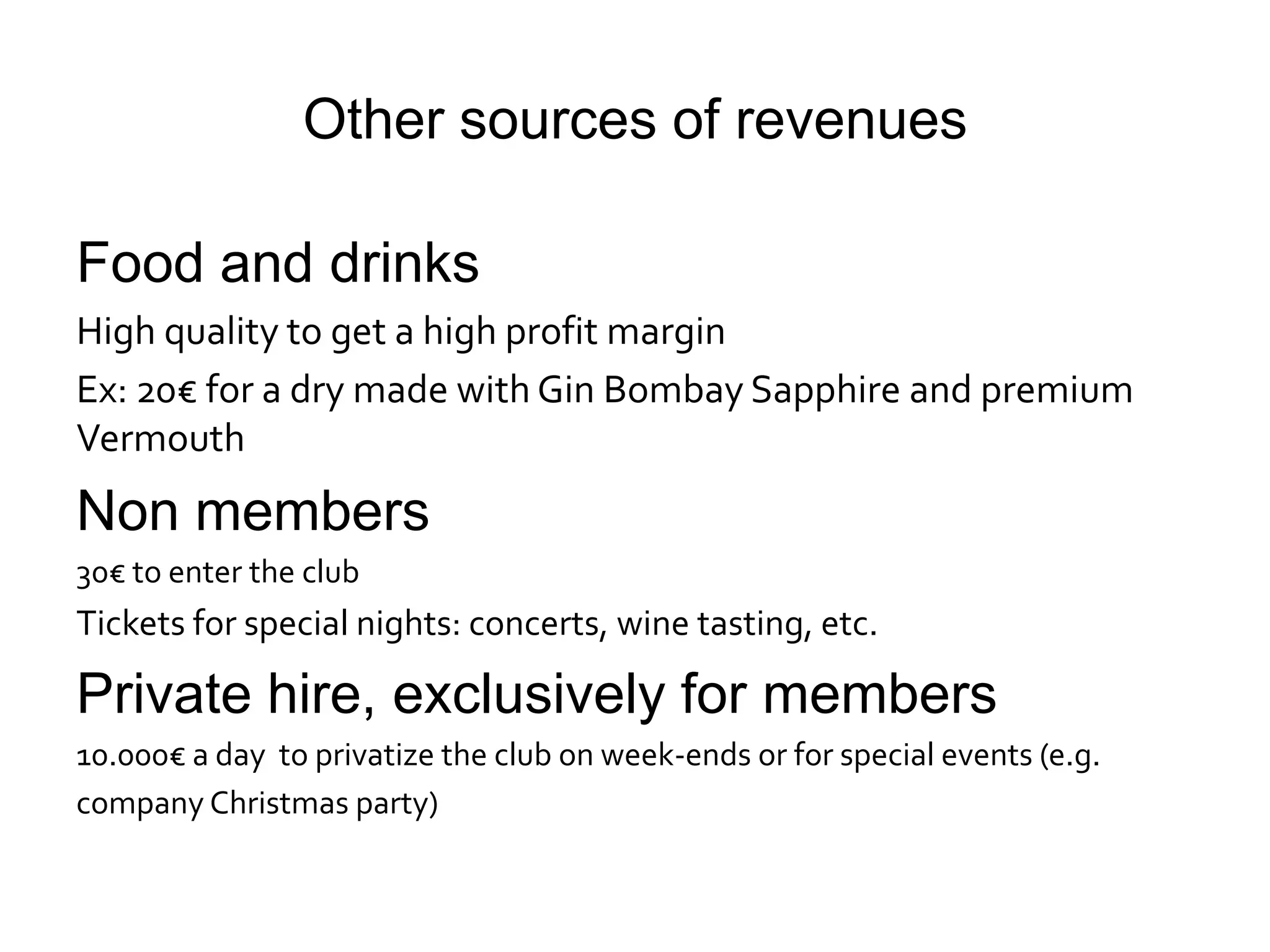 Other sources of revenues

Food and drinks
High quality to get a high profit margin
Ex: 20€ for a dry made with Gin Bombay Sapphire and premium
Vermouth
Non members
30€ to enter the club
Tickets for special nights: concerts, wine tasting, etc.

Private hire, exclusively for members
10.000€ a day to privatize the club on week-ends or for special events (e.g.
company Christmas party)
 