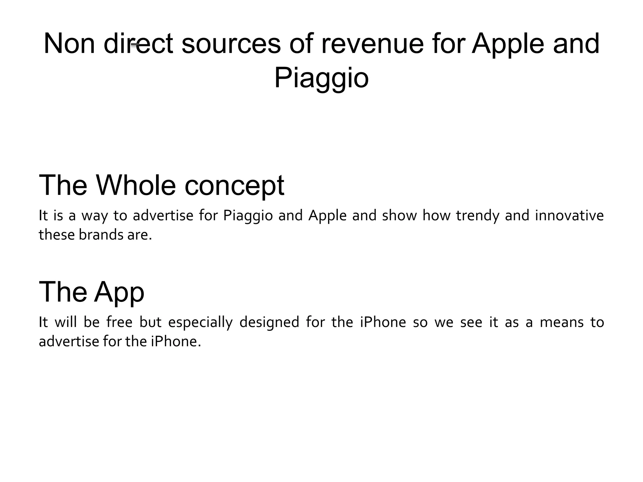 Non direct sources of revenue for Apple and
                 Piaggio


The Whole concept
It is a way to advertise for Piaggio and Apple and show how trendy and innovative
these brands are.


The App
It will be free but especially designed for the iPhone so we see it as a means to
advertise for the iPhone.
 