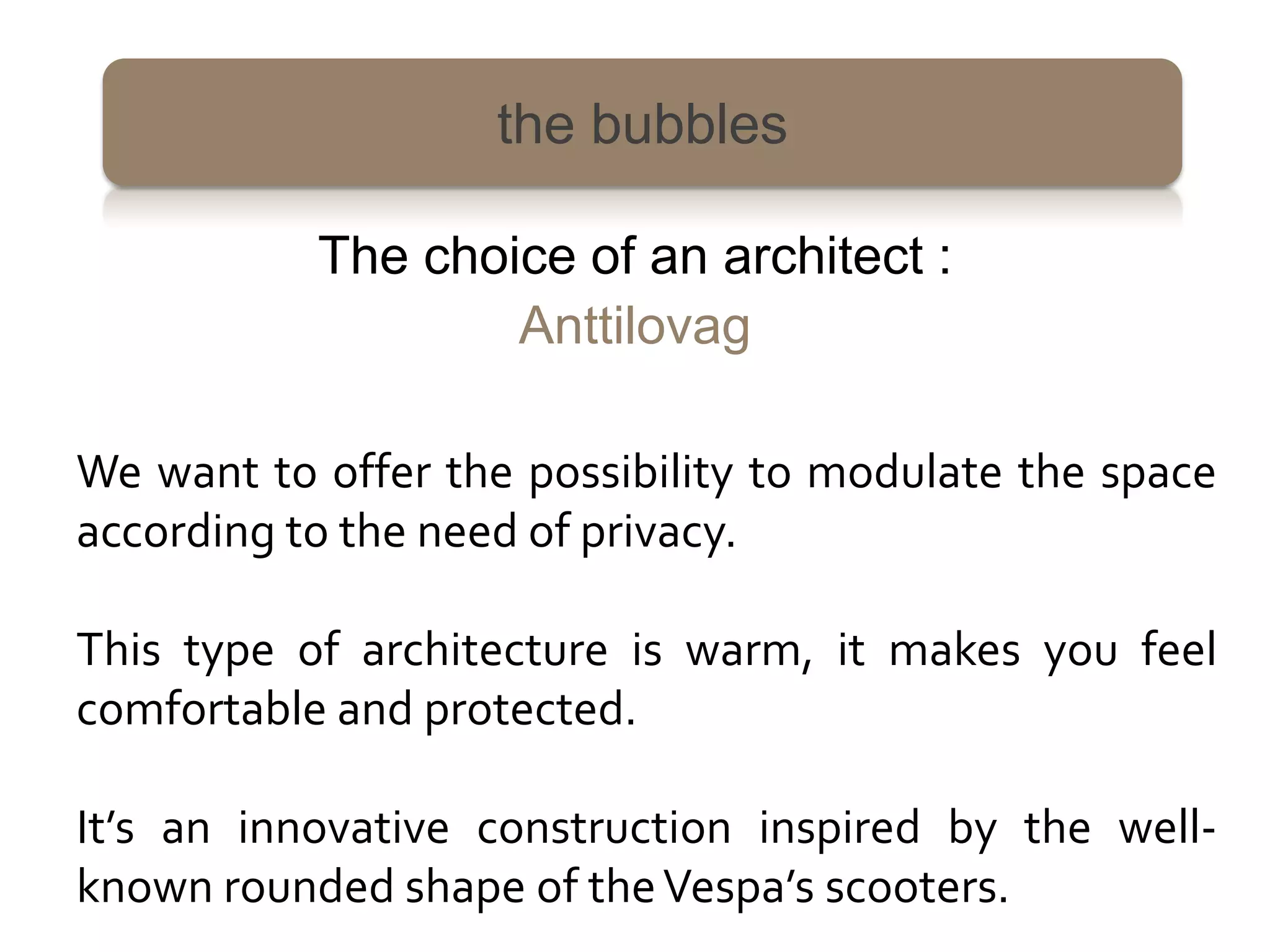 the bubbles

           The choice of an architect :
                   Anttilovag

We want to offer the possibility to modulate the space
according to the need of privacy.

This type of architecture is warm, it makes you feel
comfortable and protected.

It’s an innovative construction inspired by the well-
known rounded shape of the Vespa’s scooters.
 