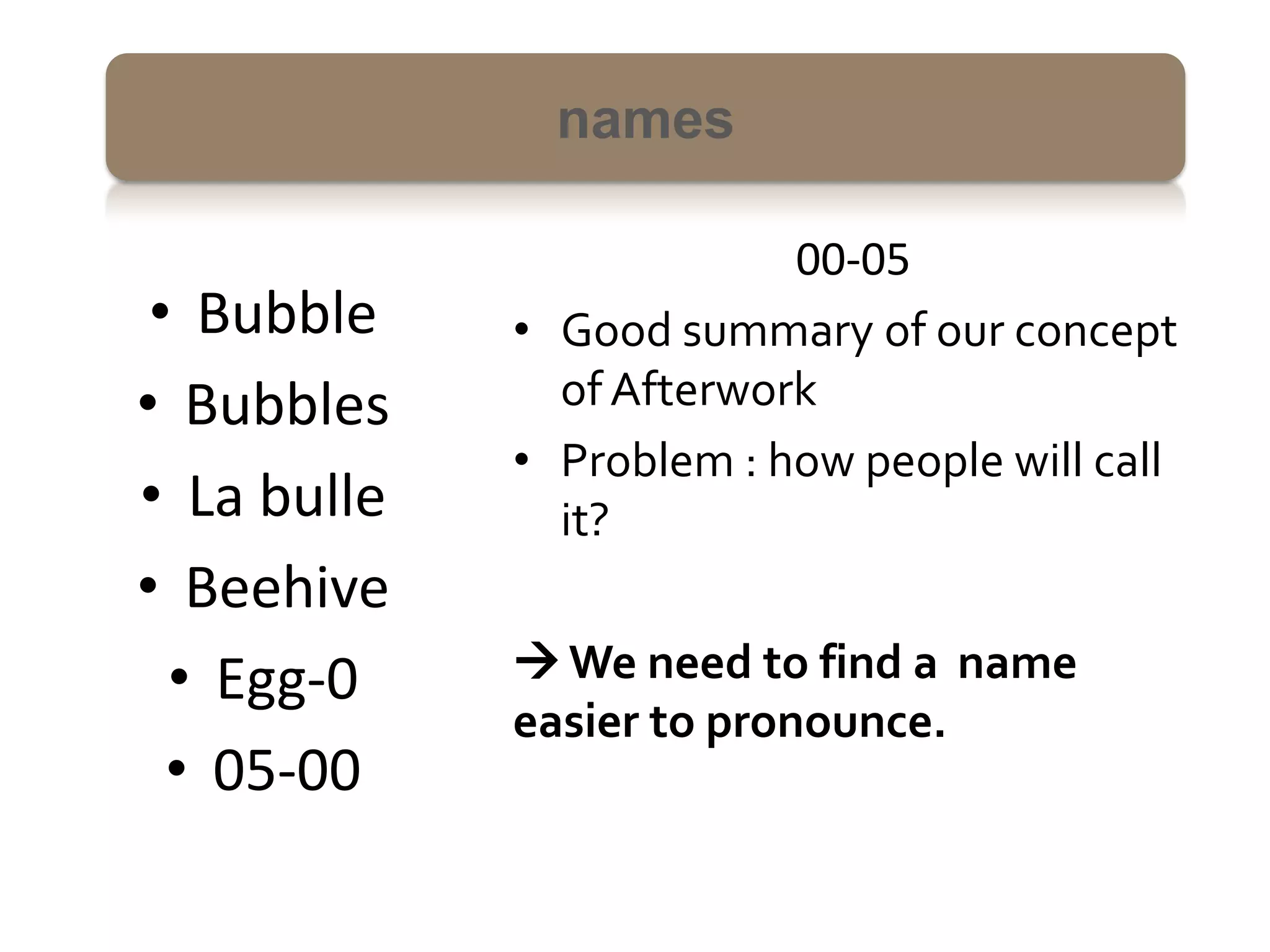names

                          00-05
 • Bubble    • Good summary of our concept
• Bubbles      of Afterwork
             • Problem : how people will call
• La bulle     it?
• Beehive
  • Egg-0     We need to find a name
             easier to pronounce.
  • 05-00
 