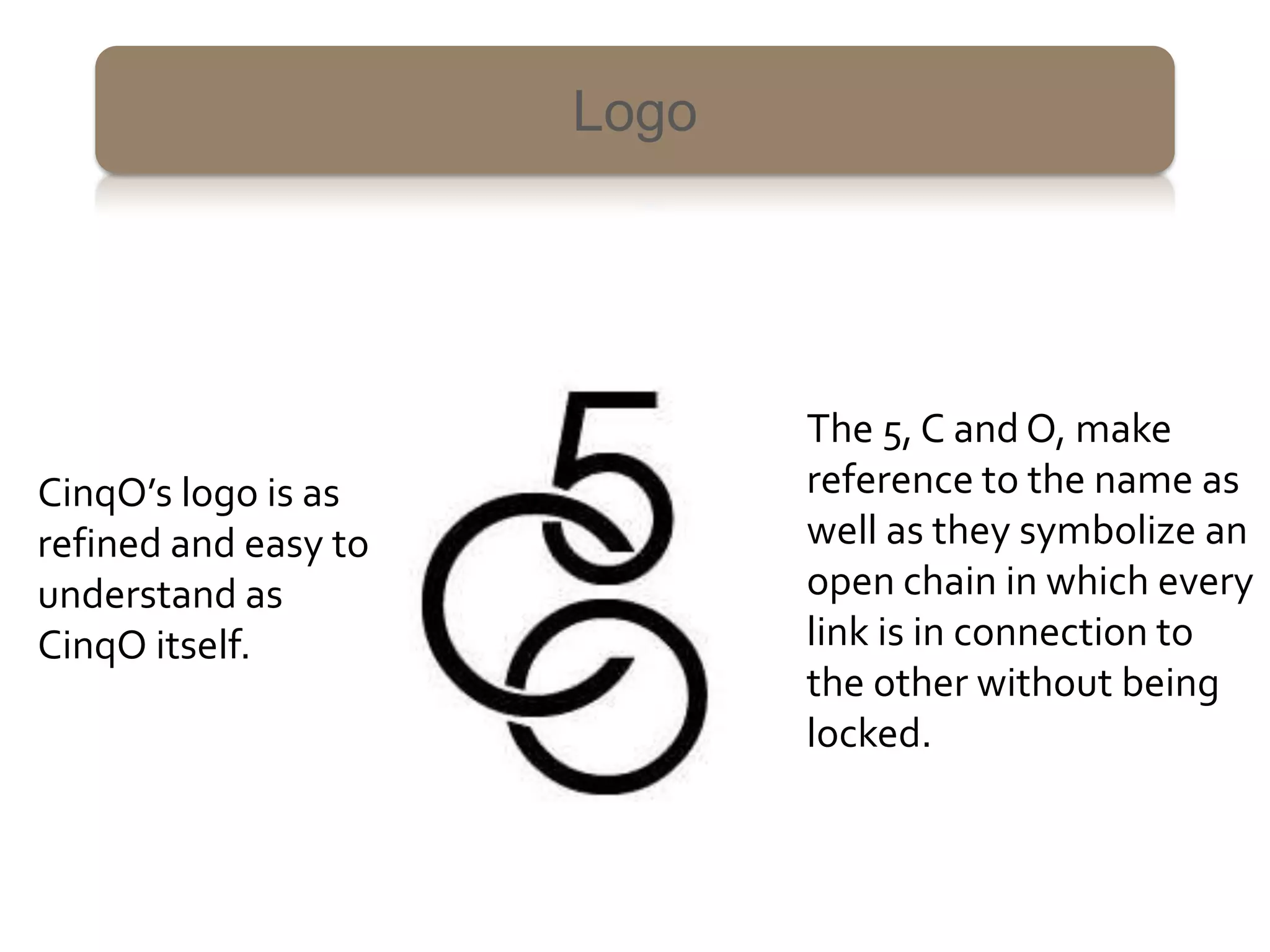 Logo




                             The 5, C and O, make
CinqO’s logo is as           reference to the name as
refined and easy to          well as they symbolize an
understand as                open chain in which every
CinqO itself.                link is in connection to
                             the other without being
                             locked.
 