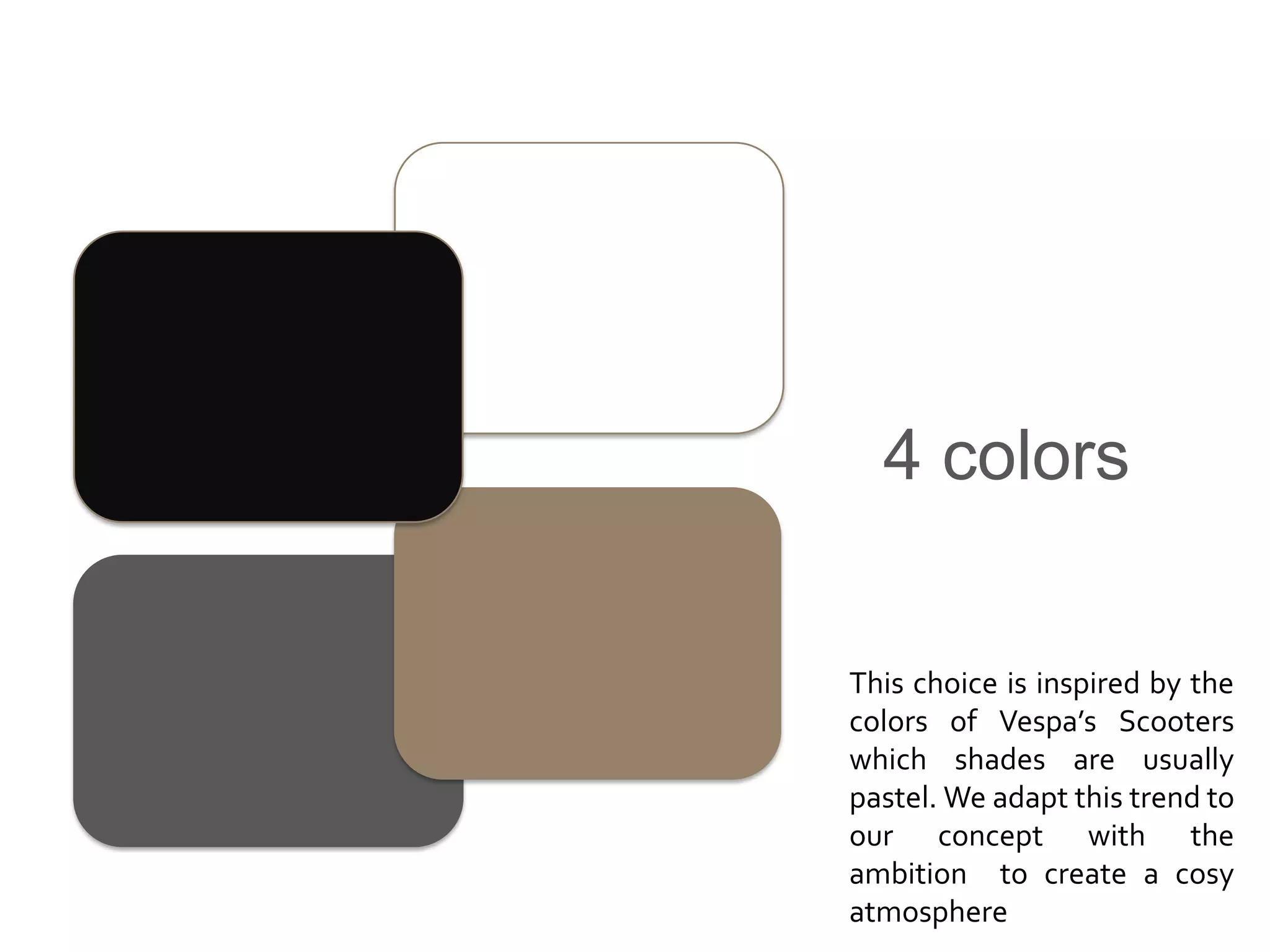 4 colors


This choice is inspired by the
colors of Vespa’s Scooters
which shades are usually
pastel. We adapt this trend to
our concept with the
ambition to create a cosy
atmosphere
 