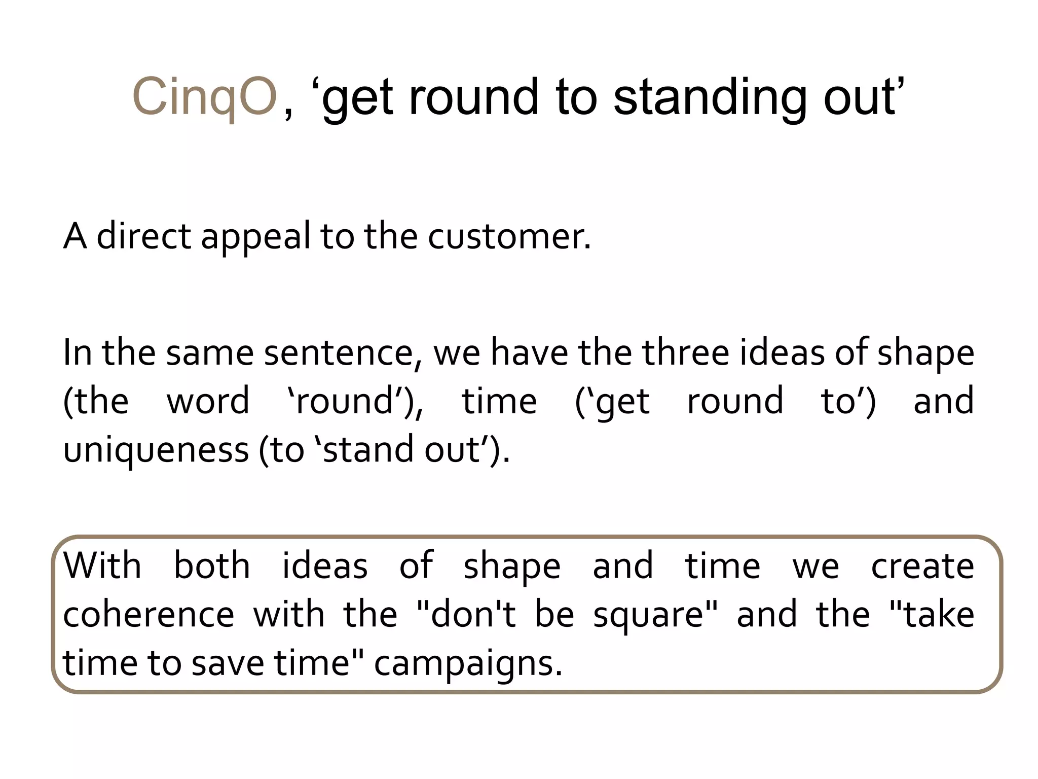 CinqO, ‘get round to standing out’

A direct appeal to the customer.

In the same sentence, we have the three ideas of shape
(the word ‘round’), time (‘get round to’) and
uniqueness (to ‘stand out’).

With both ideas of shape and time we create
coherence with the "don't be square" and the "take
time to save time" campaigns.
 