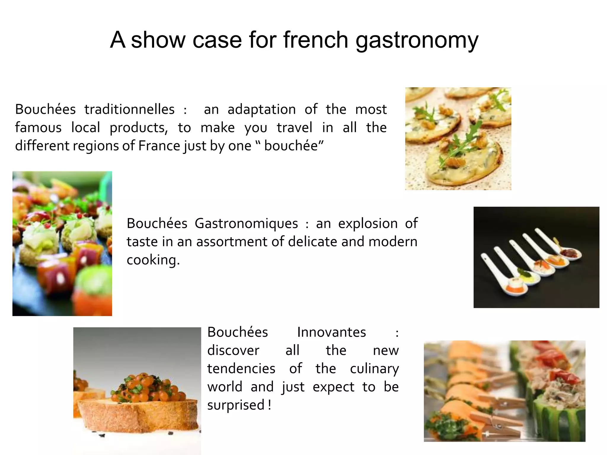 A show case for french gastronomy

Bouchées traditionnelles : an adaptation of the most
famous local products, to make you travel in all the
different regions of France just by one “ bouchée”




               Bouchées Gastronomiques : an explosion of
               taste in an assortment of delicate and modern
               cooking.



                           Bouchées      Innovantes    :
                           discover    all   the    new
                           tendencies of the culinary
                           world and just expect to be
                           surprised !
 