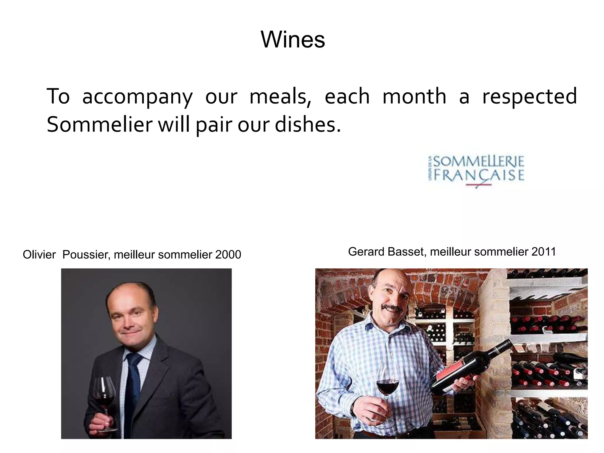 Wines

    To accompany our meals, each month a respected
    Sommelier will pair our dishes.




Olivier Poussier, meilleur sommelier 2000           Gerard Basset, meilleur sommelier 2011
 