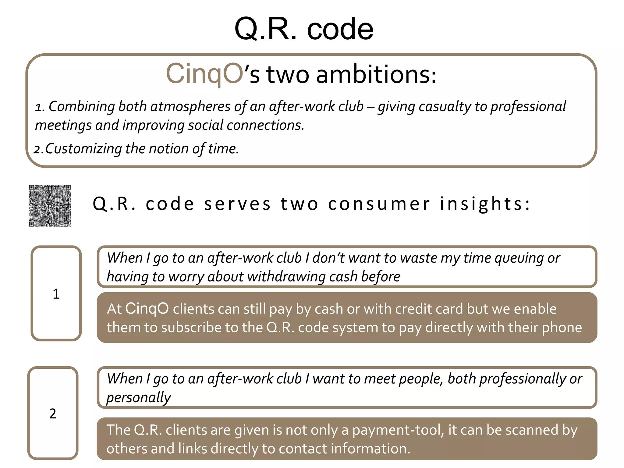 Q.R. code
                     CinqO’s two ambitions:
1. Combining both atmospheres of an after-work club – giving casualty to professional
meetings and improving social connections.
2.Customizing the notion of time.


         Q.R. code serves two consumer insights:

           When I go to an after-work club I don’t want to waste my time queuing or
           having to worry about withdrawing cash before
   1
           At CinqO clients can still pay by cash or with credit card but we enable
           them to subscribe to the Q.R. code system to pay directly with their phone


           When I go to an after-work club I want to meet people, both professionally or
           personally
  2
           The Q.R. clients are given is not only a payment-tool, it can be scanned by
           others and links directly to contact information.
 