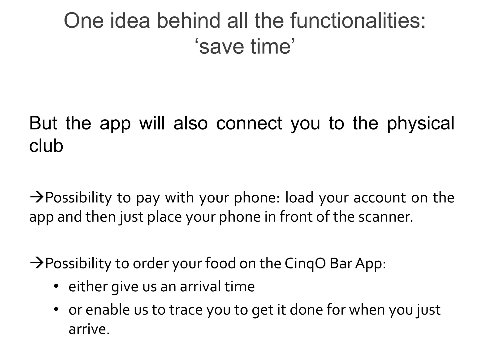 One idea behind all the functionalities:
                 ‘save time’


But the app will also connect you to the physical
club

Possibility to pay with your phone: load your account on the
app and then just place your phone in front of the scanner.

Possibility to order your food on the CinqO Bar App:
  • either give us an arrival time
  • or enable us to trace you to get it done for when you just
    arrive.
 