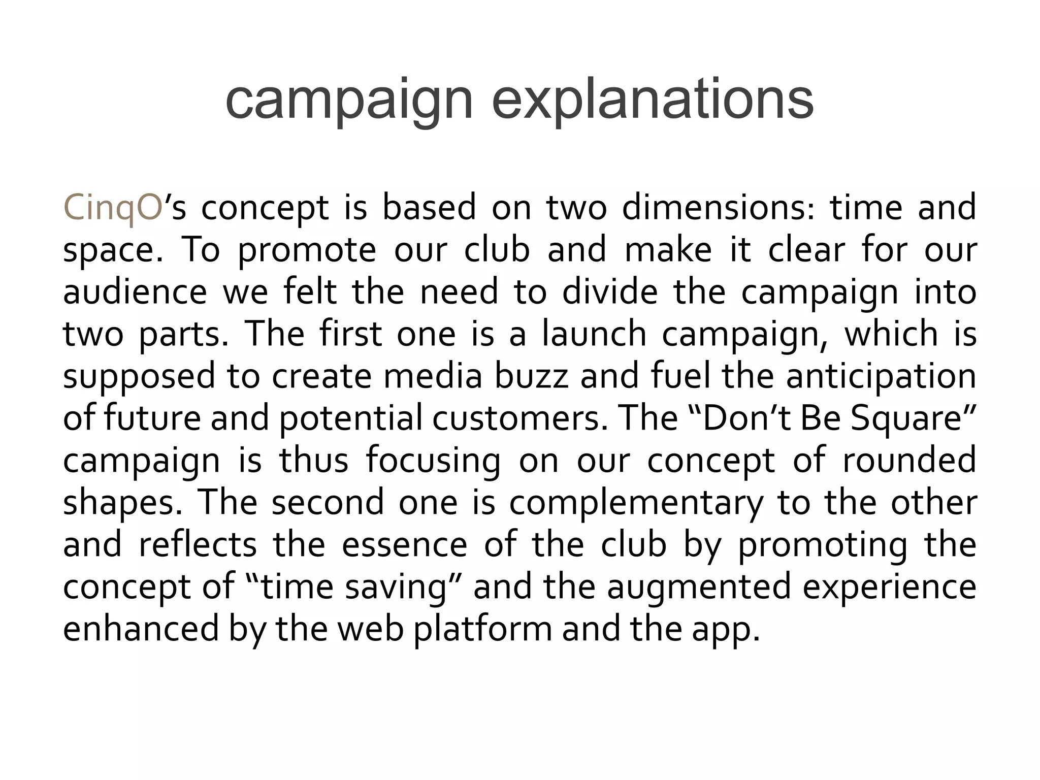 campaign explanations
CinqO’s concept is based on two dimensions: time and
space. To promote our club and make it clear for our
audience we felt the need to divide the campaign into
two parts. The first one is a launch campaign, which is
supposed to create media buzz and fuel the anticipation
of future and potential customers. The “Don’t Be Square”
campaign is thus focusing on our concept of rounded
shapes. The second one is complementary to the other
and reflects the essence of the club by promoting the
concept of “time saving” and the augmented experience
enhanced by the web platform and the app.
 